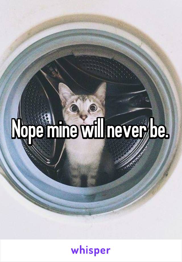 Nope mine will never be. 