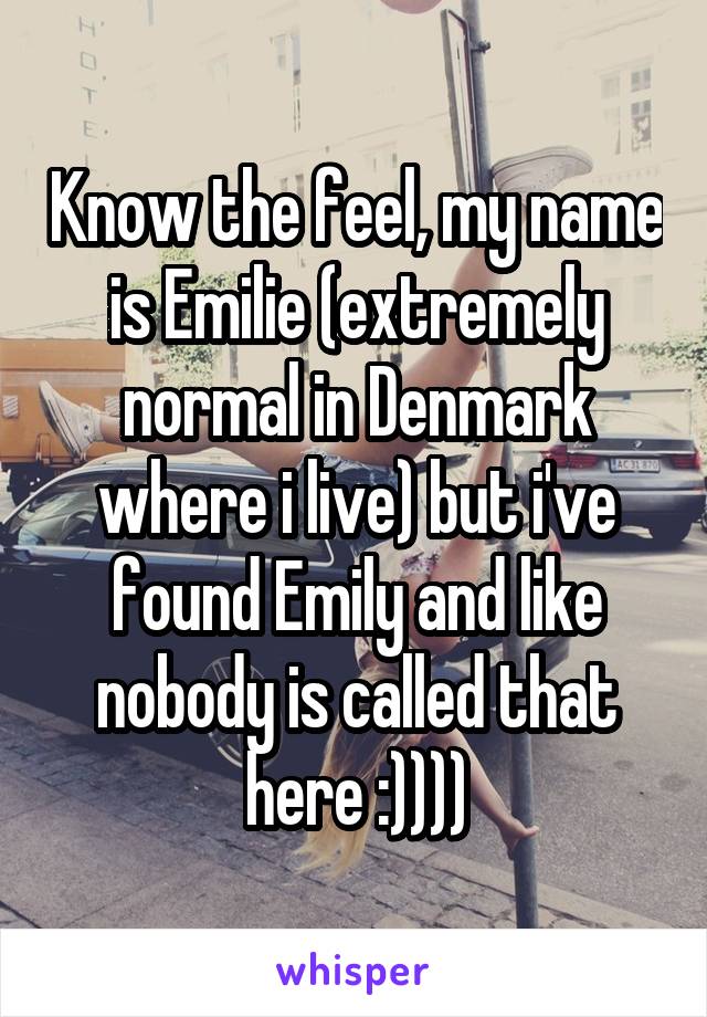 Know the feel, my name is Emilie (extremely normal in Denmark where i live) but i've found Emily and like nobody is called that here :))))