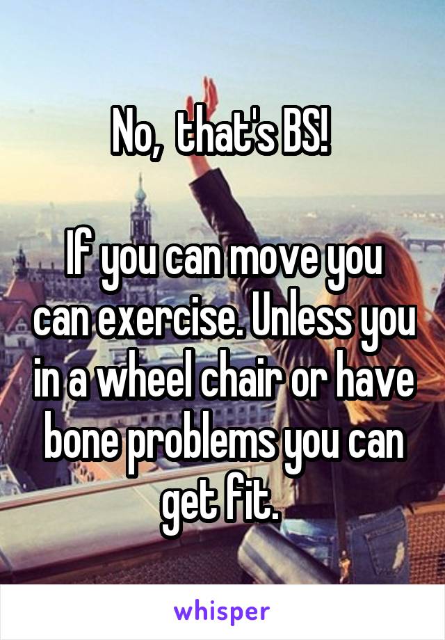 No,  that's BS! 

If you can move you can exercise. Unless you in a wheel chair or have bone problems you can get fit. 