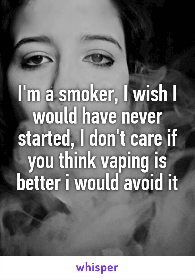 I'm a smoker, I wish I would have never started, I don't care if you think vaping is better i would avoid it