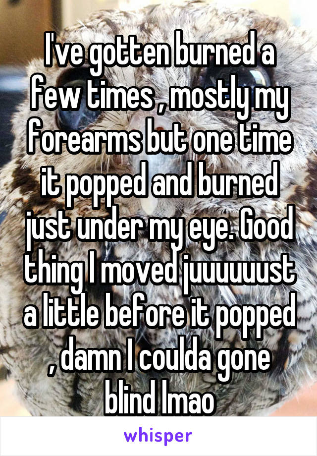 I've gotten burned a few times , mostly my forearms but one time it popped and burned just under my eye. Good thing I moved juuuuuust a little before it popped , damn I coulda gone blind lmao