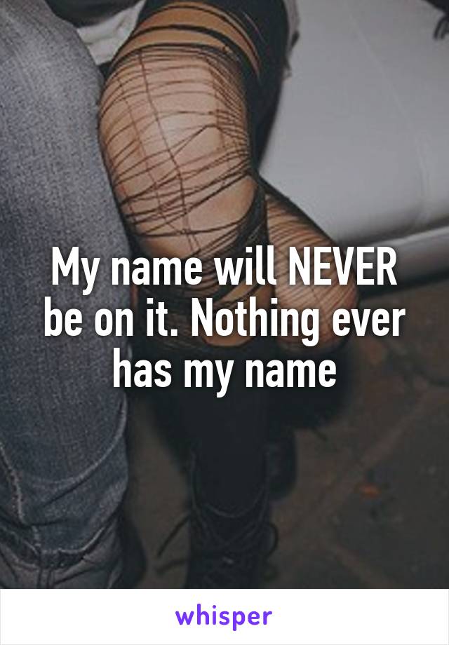 My name will NEVER be on it. Nothing ever has my name