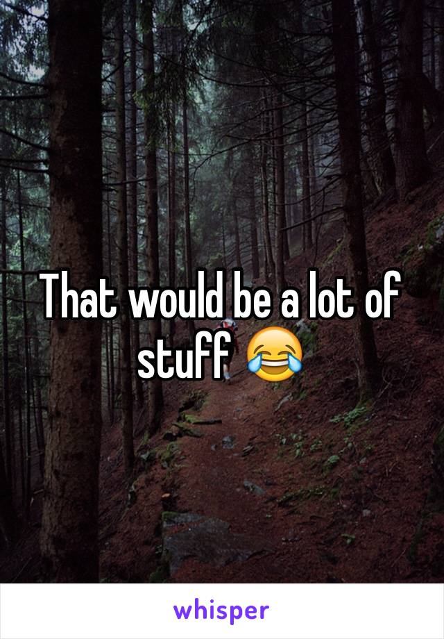 That would be a lot of stuff 😂
