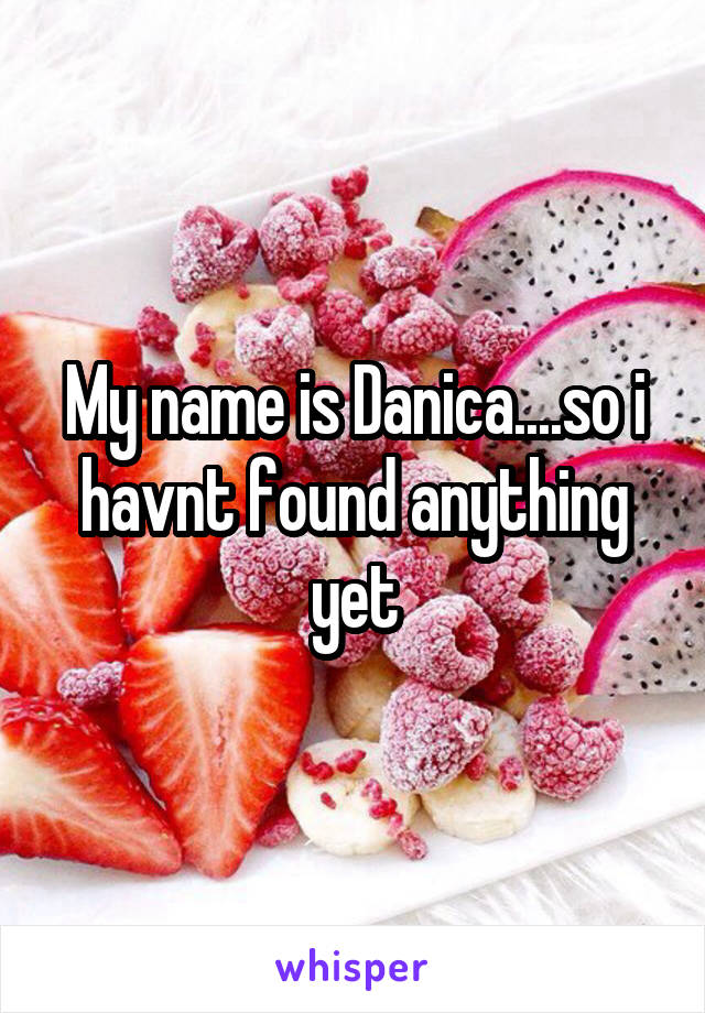 My name is Danica....so i havnt found anything yet