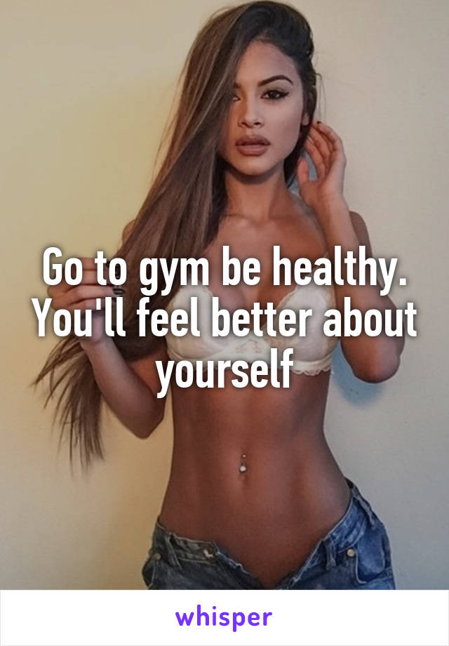 Go to gym be healthy. You'll feel better about yourself