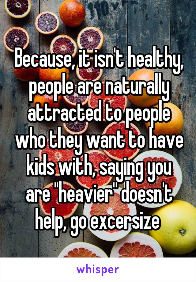 Because, it isn't healthy, people are naturally attracted to people who they want to have kids with, saying you are "heavier" doesn't help, go excersize 