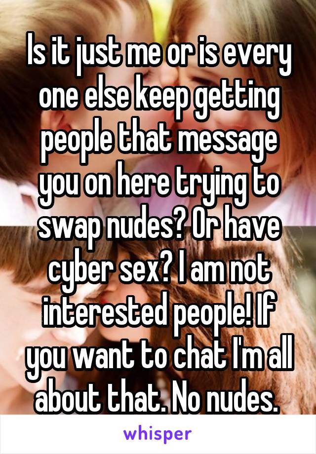 Is it just me or is every one else keep getting people that message you on here trying to swap nudes? Or have cyber sex? I am not interested people! If you want to chat I'm all about that. No nudes. 