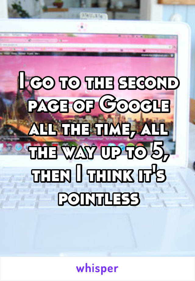 I go to the second page of Google all the time, all the way up to 5, then I think it's pointless