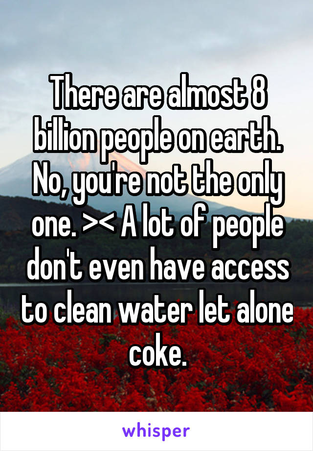 There are almost 8 billion people on earth. No, you're not the only one. >< A lot of people don't even have access to clean water let alone coke.