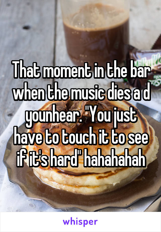 That moment in the bar when the music dies a d younhear. "You just have to touch it to see if it's hard" hahahahah