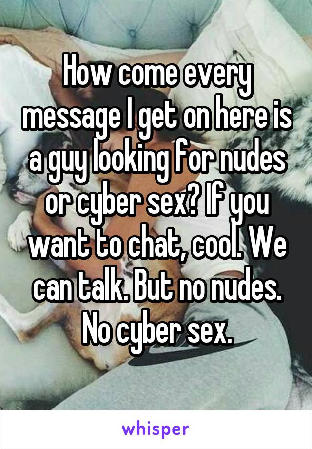How come every message I get on here is a guy looking for nudes or cyber sex? If you want to chat, cool. We can talk. But no nudes. No cyber sex.
