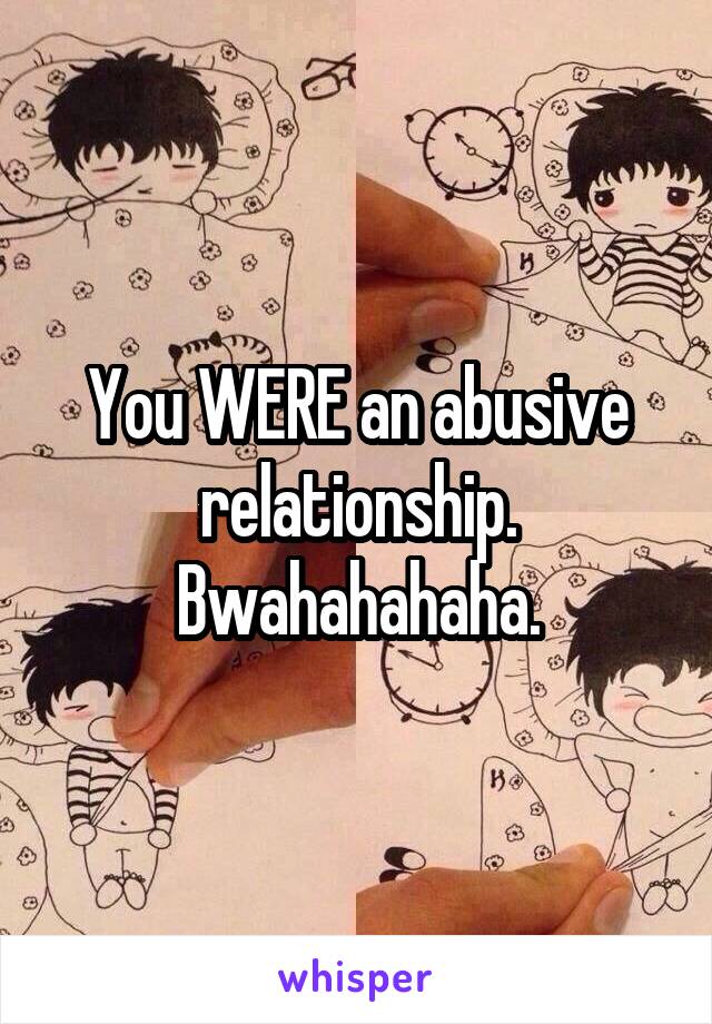 You WERE an abusive relationship. Bwahahahaha.