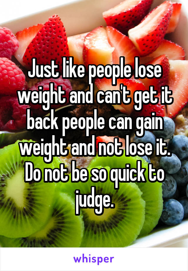 Just like people lose weight and can't get it back people can gain weight and not lose it. Do not be so quick to judge.