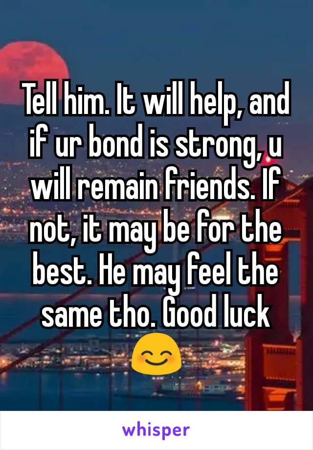 Tell him. It will help, and if ur bond is strong, u will remain friends. If not, it may be for the best. He may feel the same tho. Good luck 😊