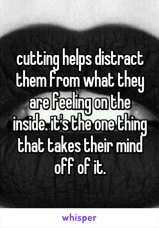 cutting helps distract them from what they are feeling on the inside. it's the one thing that takes their mind off of it.