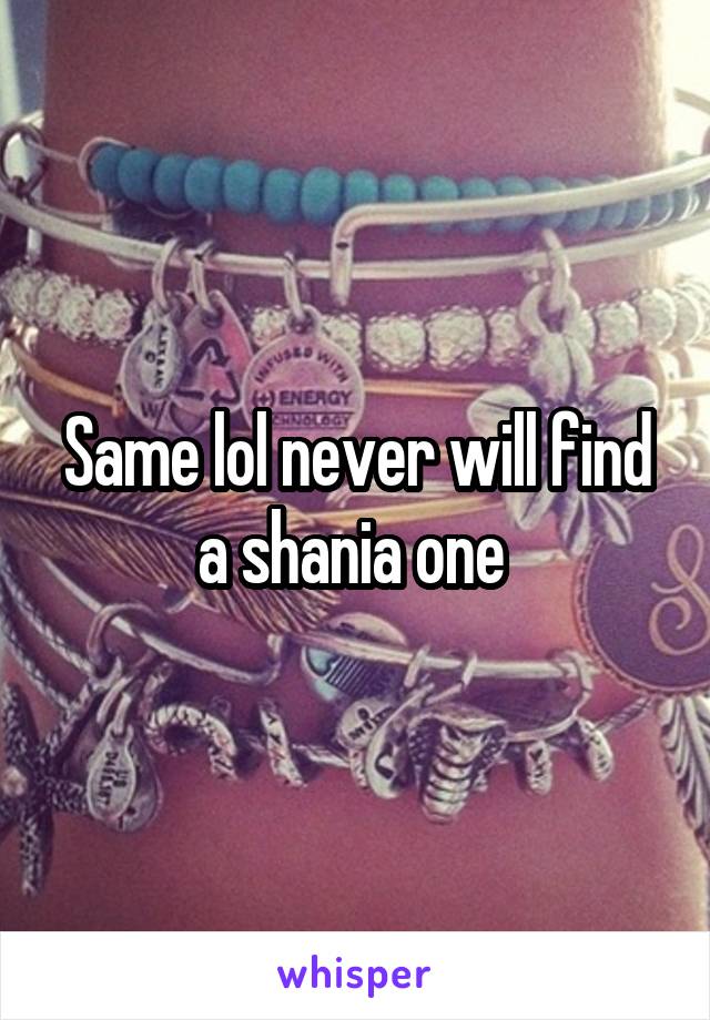 Same lol never will find a shania one 