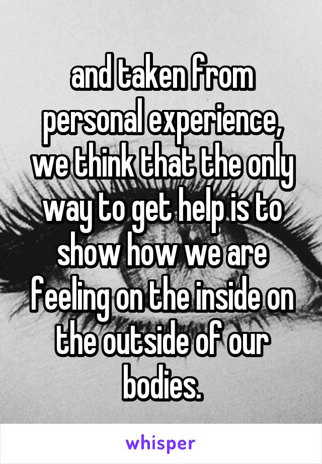 and taken from personal experience, we think that the only way to get help is to show how we are feeling on the inside on the outside of our bodies.