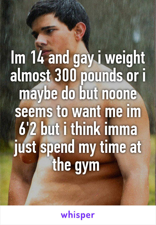 Im 14 and gay i weight almost 300 pounds or i maybe do but noone seems to want me im 6'2 but i think imma just spend my time at the gym 