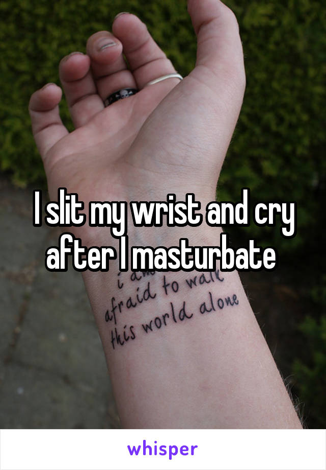 I slit my wrist and cry after I masturbate 