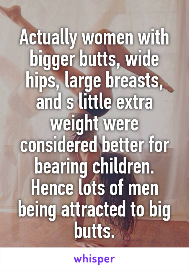 Actually women with bigger butts, wide hips, large breasts, and s little extra weight were considered better for bearing children. Hence lots of men being attracted to big butts.