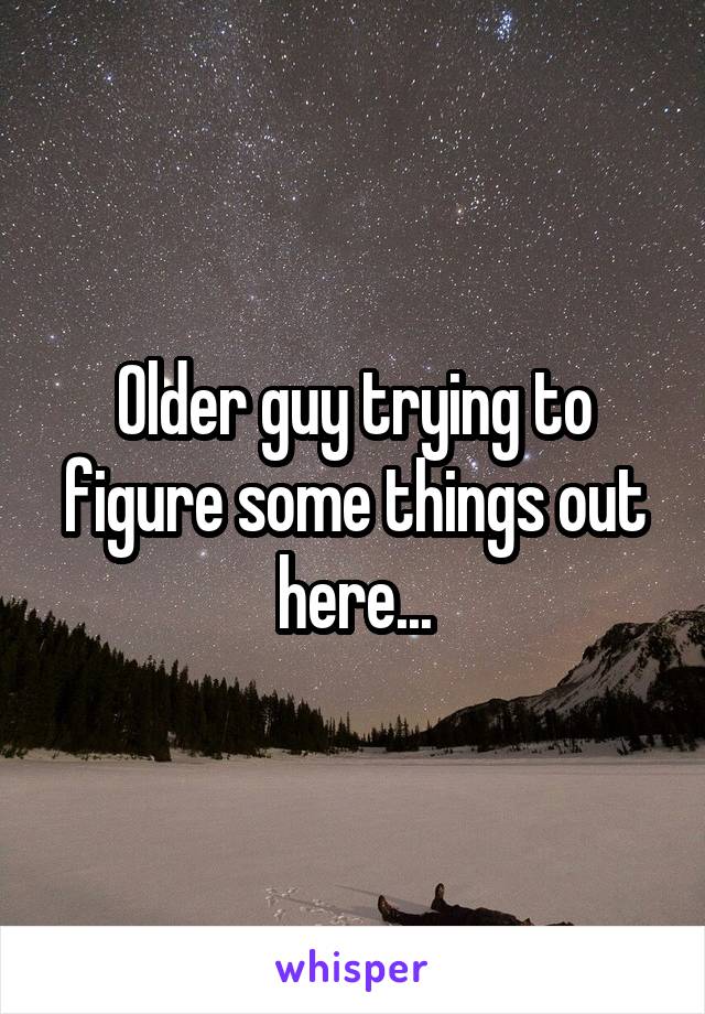 Older guy trying to figure some things out here...