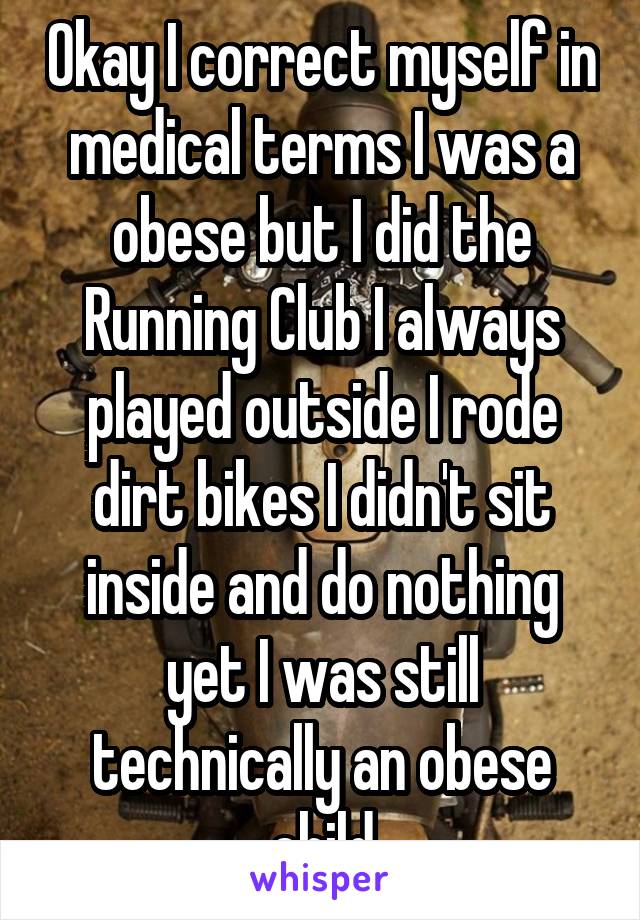 Okay I correct myself in medical terms I was a obese but I did the Running Club I always played outside I rode dirt bikes I didn't sit inside and do nothing yet I was still technically an obese child