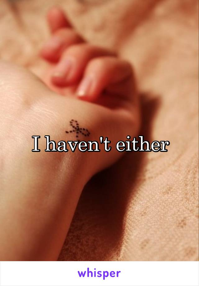 I haven't either