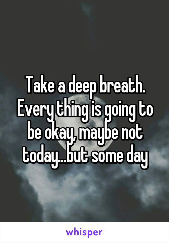 Take a deep breath. Every thing is going to be okay, maybe not today...but some day