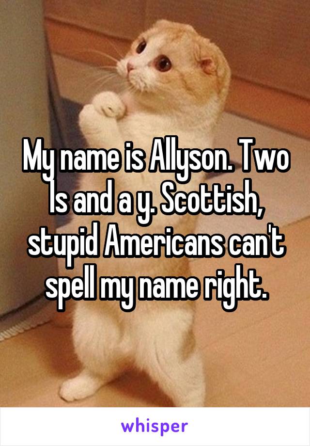 My name is Allyson. Two ls and a y. Scottish, stupid Americans can't spell my name right.