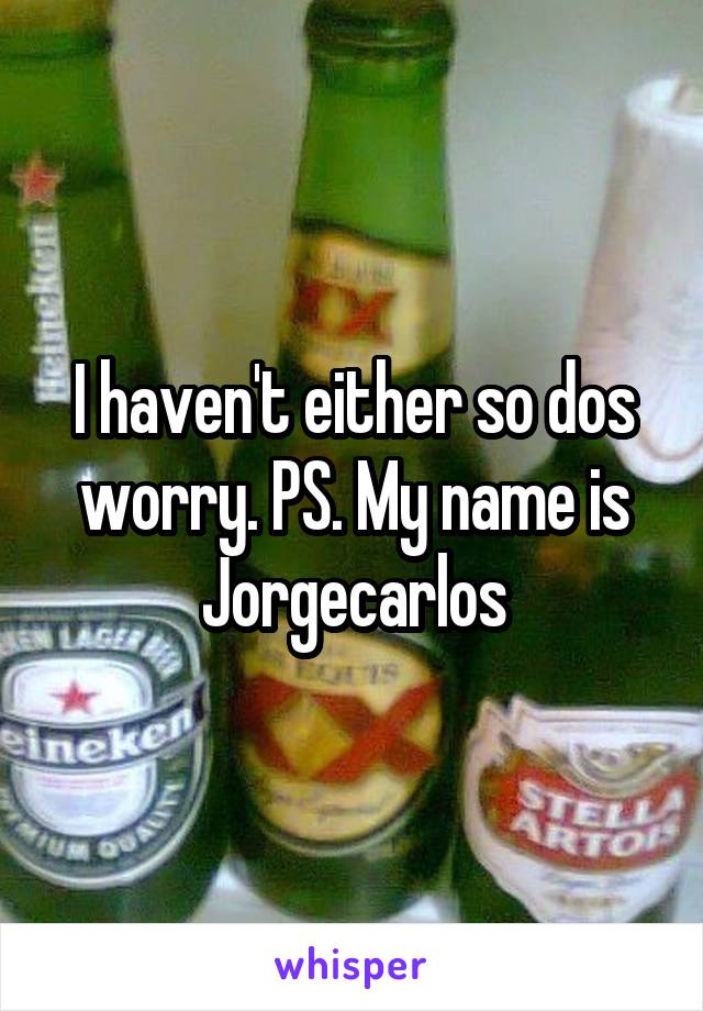 I haven't either so dos worry. PS. My name is Jorgecarlos