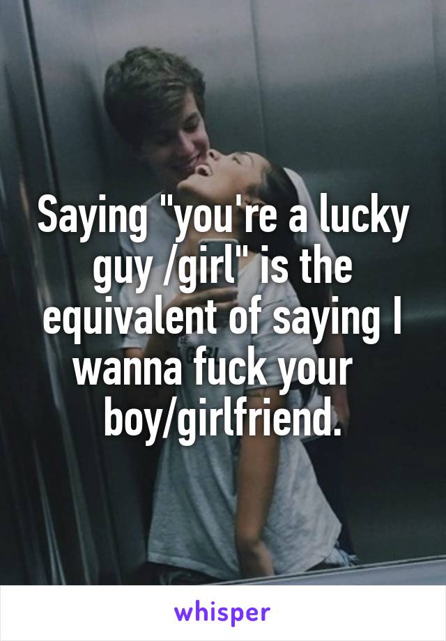 Saying "you're a lucky guy /girl" is the equivalent of saying I wanna fuck your  
boy/girlfriend.