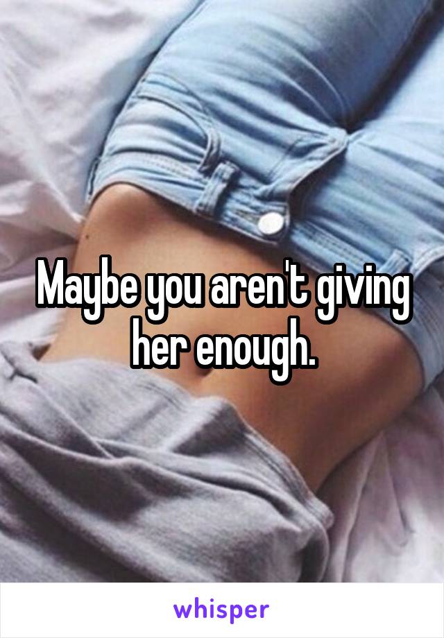 Maybe you aren't giving her enough.