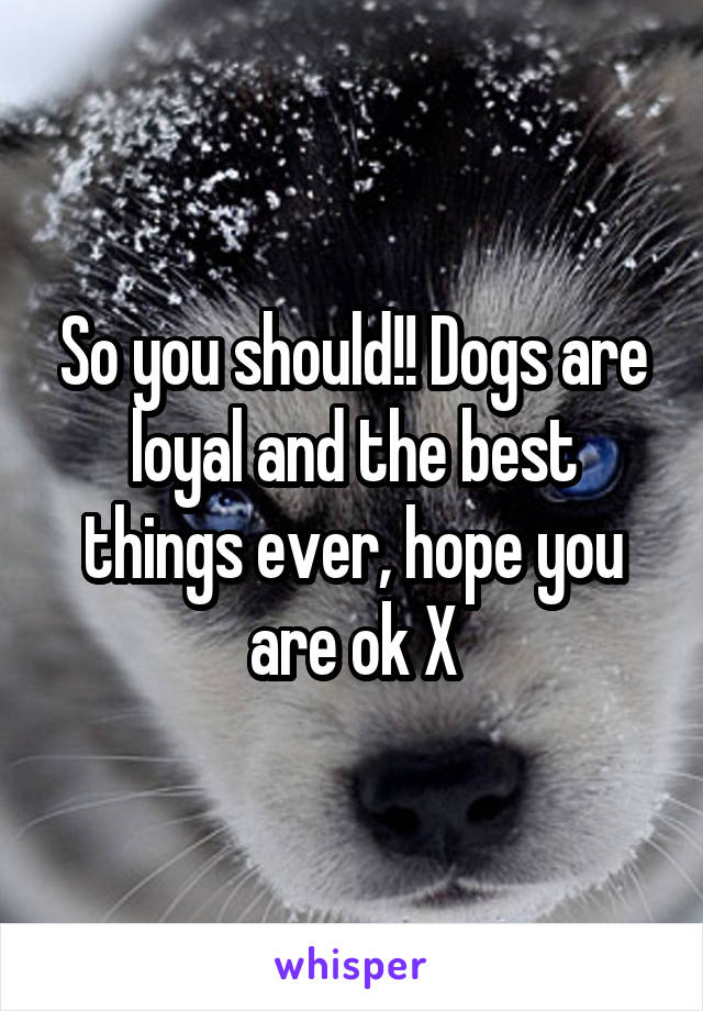 So you should!! Dogs are loyal and the best things ever, hope you are ok X