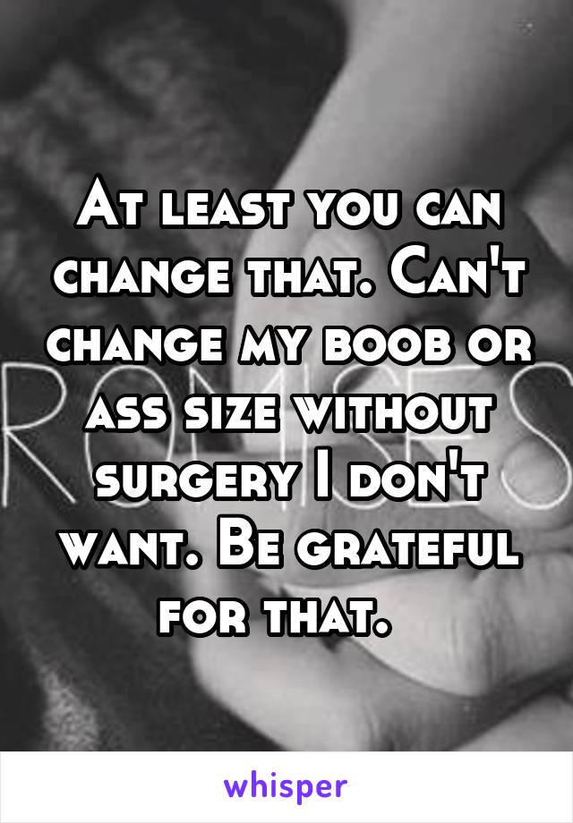 At least you can change that. Can't change my boob or ass size without surgery I don't want. Be grateful for that.  