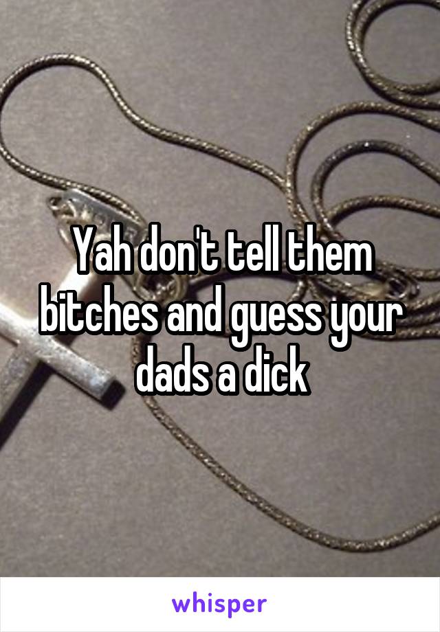 Yah don't tell them bitches and guess your dads a dick