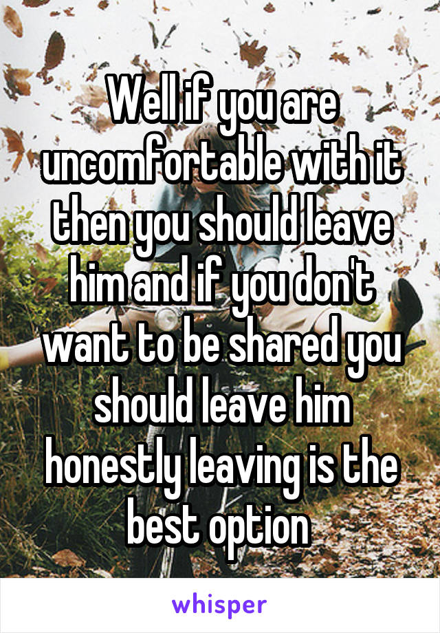 Well if you are uncomfortable with it then you should leave him and if you don't want to be shared you should leave him honestly leaving is the best option 