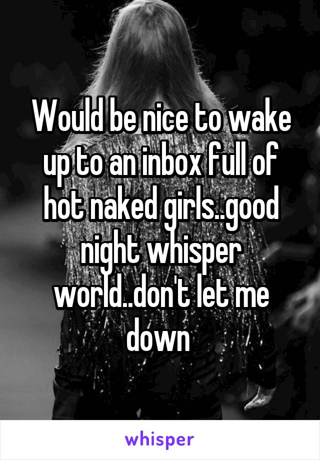 Would be nice to wake up to an inbox full of hot naked girls..good night whisper world..don't let me down 