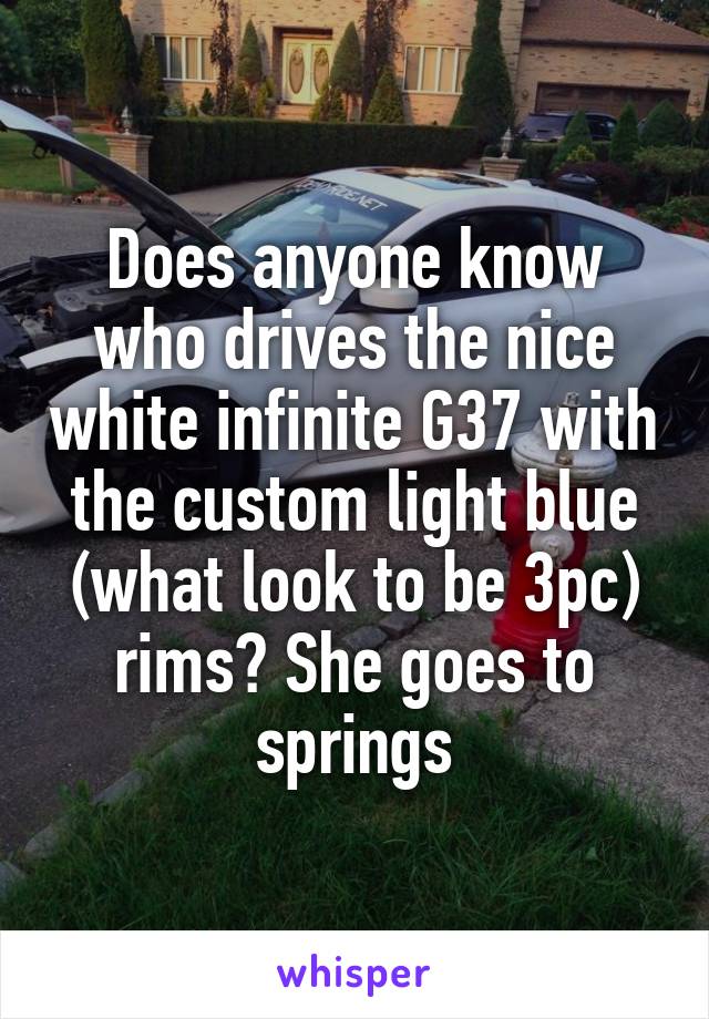 Does anyone know who drives the nice white infinite G37 with the custom light blue (what look to be 3pc) rims? She goes to springs