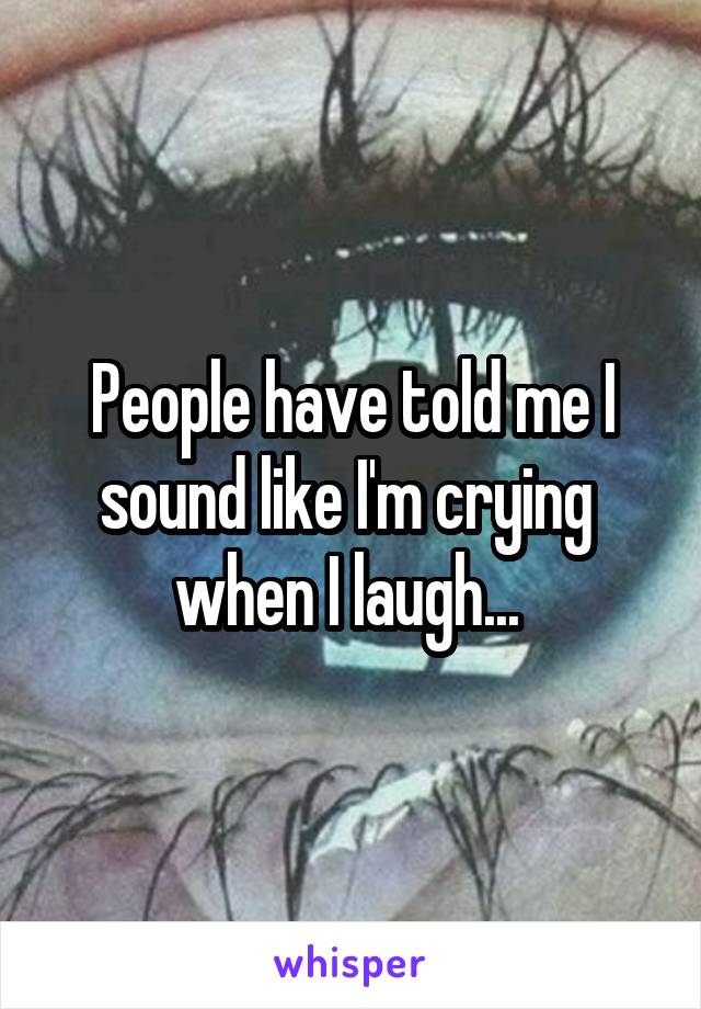 People have told me I sound like I'm crying  when I laugh... 