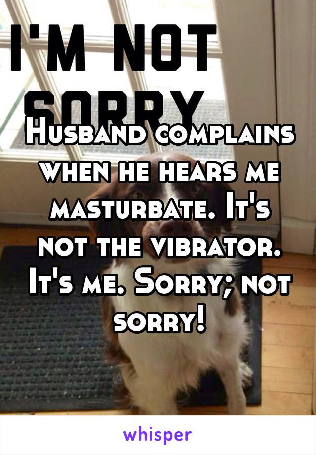 Husband complains when he hears me masturbate. It's not the vibrator. It's me. Sorry; not sorry!