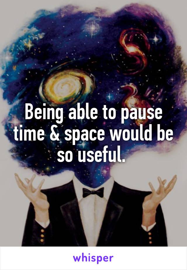 Being able to pause time & space would be so useful. 