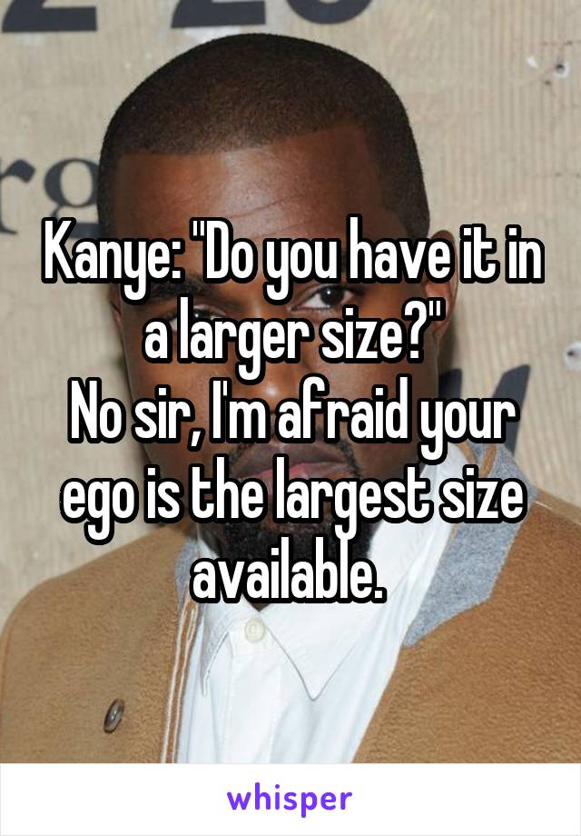 Kanye: "Do you have it in a larger size?"
No sir, I'm afraid your ego is the largest size available. 