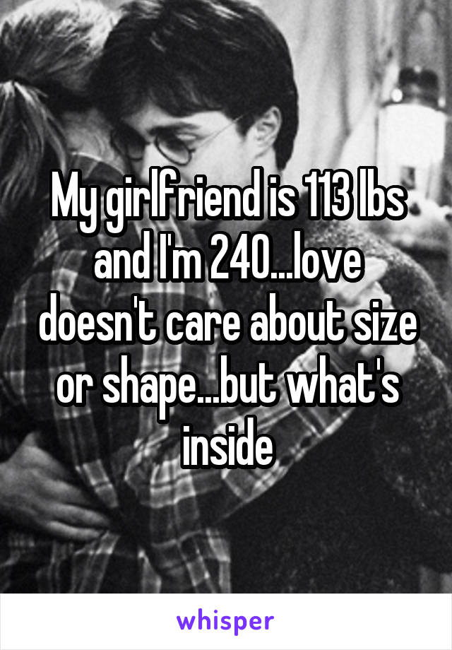 My girlfriend is 113 lbs and I'm 240...love doesn't care about size or shape...but what's inside