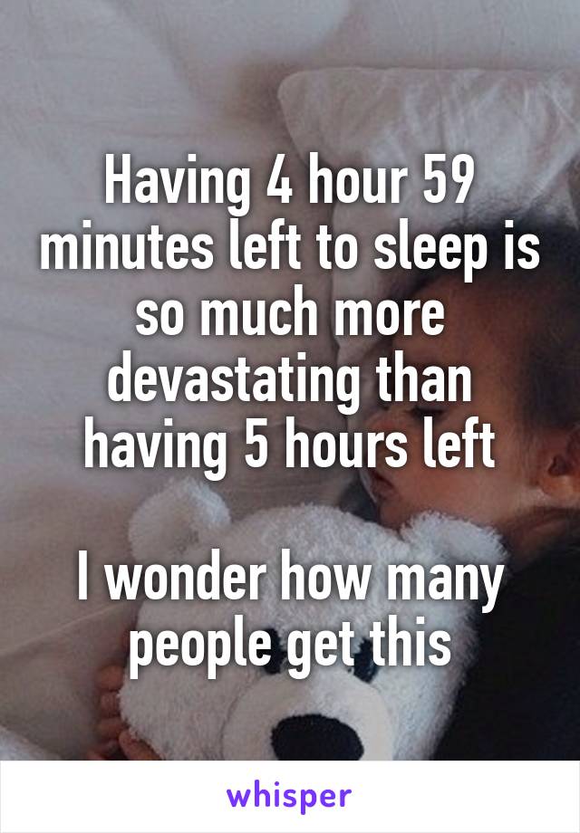 Having 4 hour 59 minutes left to sleep is so much more devastating than having 5 hours left

I wonder how many people get this