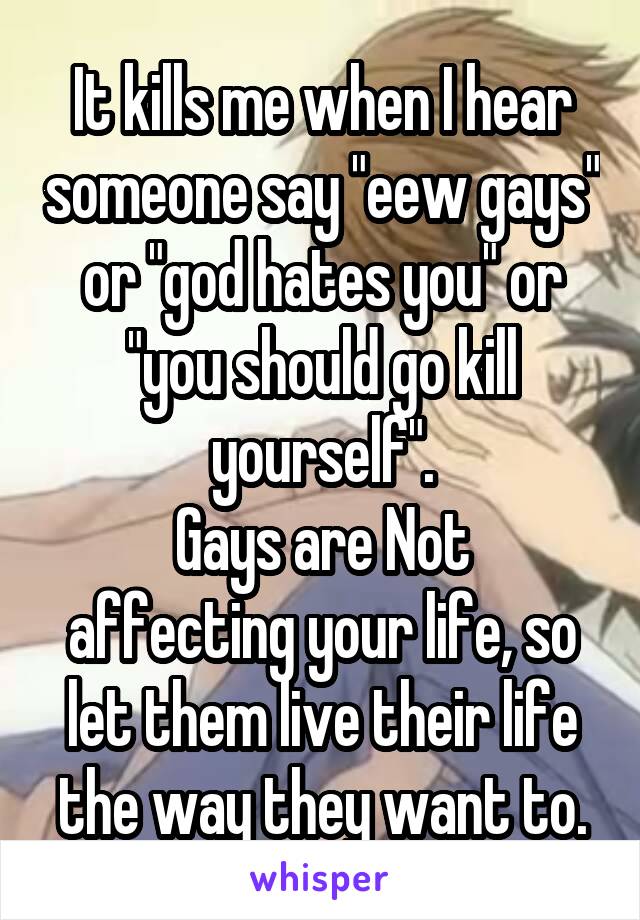 It kills me when I hear someone say "eew gays" or "god hates you" or "you should go kill yourself".
Gays are Not affecting your life, so let them live their life the way they want to.