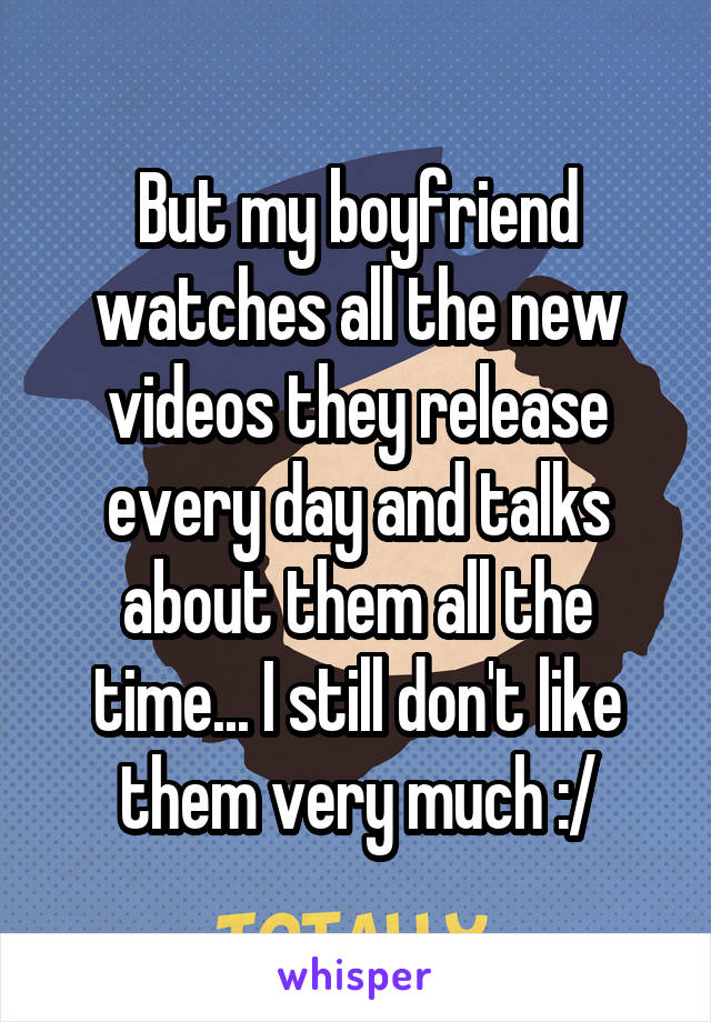 But my boyfriend watches all the new videos they release every day and talks about them all the time... I still don't like them very much :/