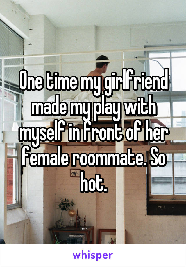 One time my girlfriend made my play with myself in front of her female roommate. So hot.