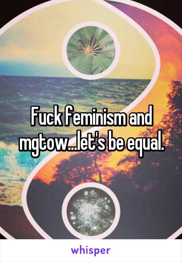 Fuck feminism and mgtow...let's be equal.
