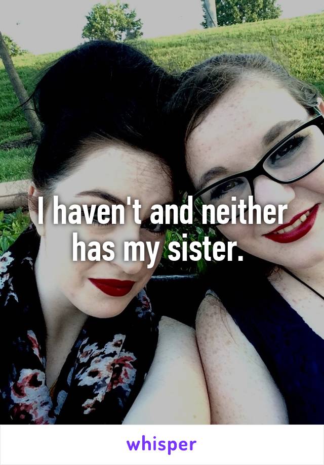 I haven't and neither has my sister. 