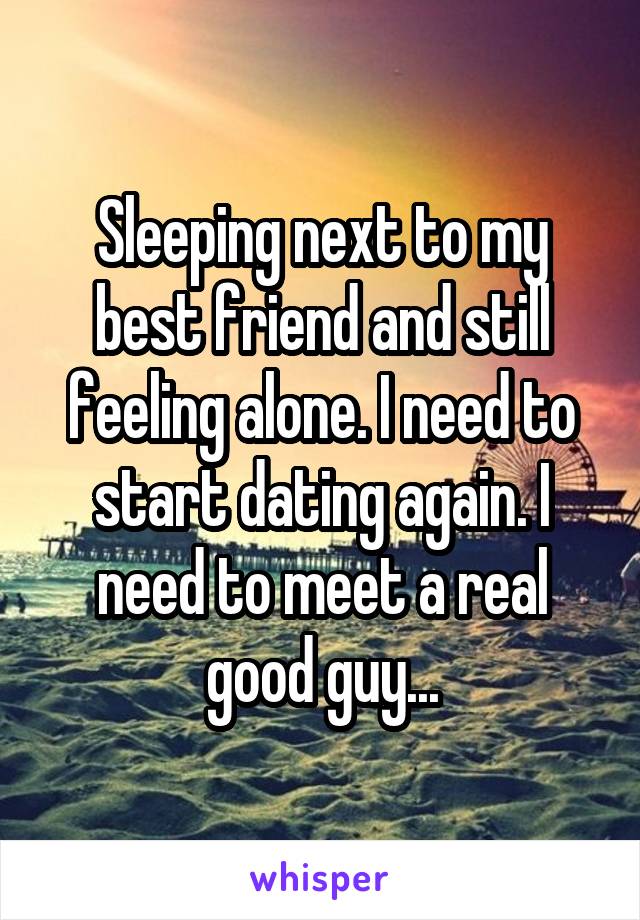 Sleeping next to my best friend and still feeling alone. I need to start dating again. I need to meet a real good guy...